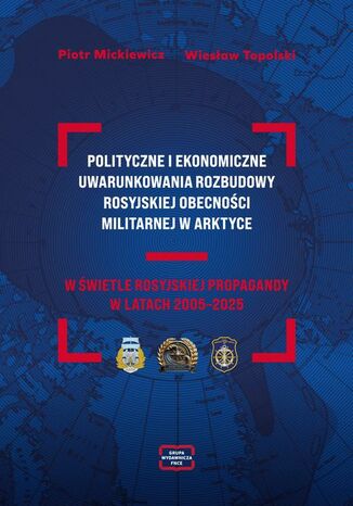 POLITYCZNE I EKONOMICZNE UWARUNKOWANIA ROZBUDOWY ROSYJSKIEJ OBECNOŚCI MILITARNEJ W ARKTYCE W ŚWIETLE ROSYJSKIEJ PROPAGANDY W LATACH 2005-2025 Piotr Mickiewicz, WiesławTopolski - okladka książki