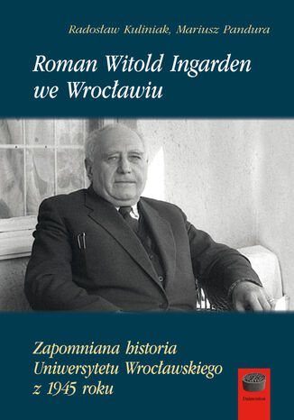 Roman Witold Ingarden we Wrocławiu. Zapomniana historia Uniwersytetu Wrocławskiego z 1945 roku Mariusz Pandura, Radosław Kuliniak - okladka książki