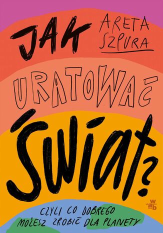Jak uratować świat? Czyli co dobrego możesz zrobić dla planety Areta Szpura - okladka książki