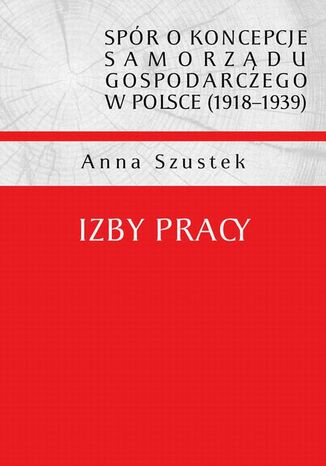 Spór o koncepcje samorządu gospodarczego w Polsce (1918-1939). Izby pracy Anna Szustek - okladka książki