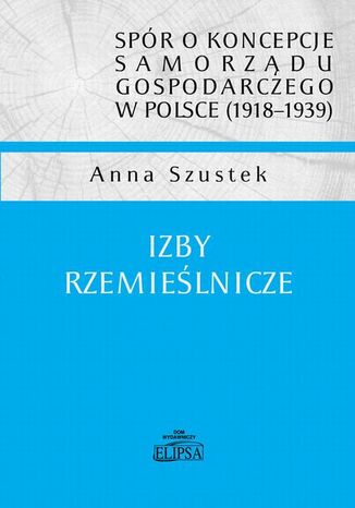 spór o koncepcje samorządu gospodarczego w Polsce (1918-1939). Izby rzemieślnicze Anna Szustek - okladka książki