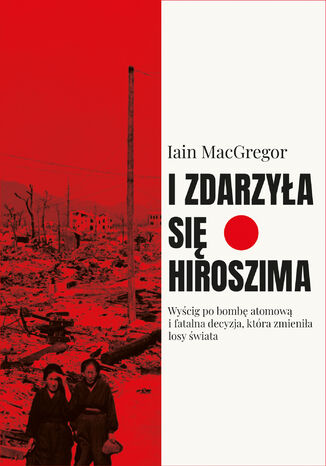 I zdarzyła się Hiroszima. Wyścig po bombę atomową i fatalna decyzja, która zmieniła losy świata Iain Macgregor - okladka książki