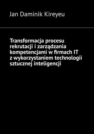 Transformacja procesu rekrutacji i zarządzania kompetencjami w firmach IT z wykorzystaniem technologii sztucznej inteligencji Jan Kireyeu - okladka książki