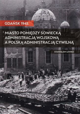 Gdańsk 1945. Miasto pomiędzy sowiecką administracją wojskową a polską administracją cywilną Stanisław Lewko - okladka książki