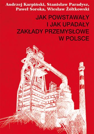 Jak powstawały i jak upadały zakłady przemysłowe w Polsce Andrzej Karpiński, Stanisław Paradysz, Paweł Soroka, Wiesław Żółtkowski - okladka książki