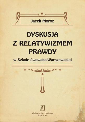 Dyskusja z relatywizmem prawdy w Szkole Lwowsko-Warszawskiej Jacek Moroz - okladka książki