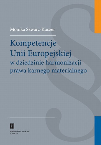 Kompetencje Unii Europejskiej w dziedzinie harmonizacji prawa karnego materialnego Monika Szwarc-Kuczer - okladka książki