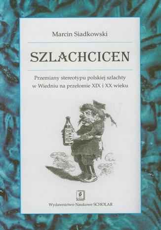 Szlachcicen. Przemiany stereotypu polskiej szlachty w Wiedniu na przełomie XIX i XX wieku Marcin Siadkowski - okladka książki