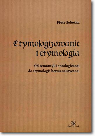 Etymologizowanie i etymologia. Od semantyki ontologicznej do etymologii hermeneutycznej Piotr Sobotka - okladka książki