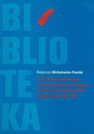 Obywatelskość demokratyczna jako idea normatywna w koncepcjach polityczno-programowych polskiej opozycji w latach 1980-1989 Małgorzata Michalewska-Pawlak - okladka książki