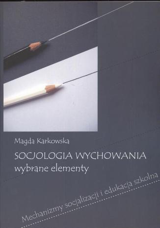 Socjologia wychowania Wybrane elementy. Mechanizmy socjalizacji i edukacja szkolna Magda Karkowska - okladka książki