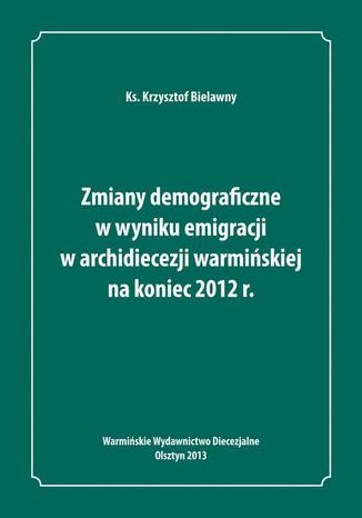 Zmiany demograficzne w wyniku emigracji w archidiecezji warmińskiej na koniec 2012 roku Krzysztof Bielawny - okladka książki