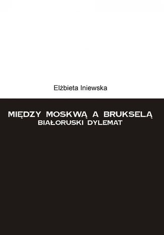 Między Moskwą a Brukselą. Białoruski dylemat Elżbieta Iniewska - okladka książki