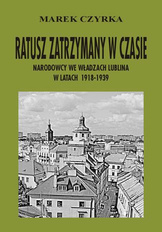 Ratusz zatrzymany w czasie. Narodowcy we władzach Lublina w latach 1918-1939 Marek Czyrka - okladka książki