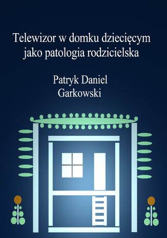 Telewizor w domku dziecięcym jako patologia rodzicielska Patryk Daniel Garkowski - okladka książki