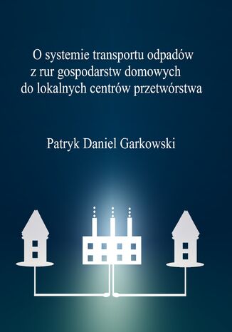 O systemie transportu odpadów z rur gospodarstw domowych do lokalnych centrów przetwórstwa Patryk Daniel Garkowski - okladka książki