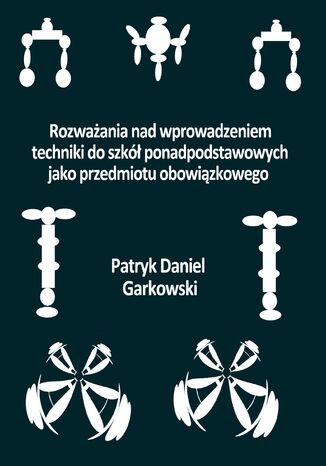 Rozważania nad wprowadzeniem techniki do szkół ponadpodstawowych jako przedmiotu obowiązkowego Patryk Daniel Garkowski - okladka książki