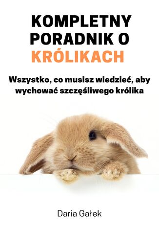 Kompletny poradnik o królikach: Wszystko, co musisz wiedzieć, aby wychować szczęśliwego królika Daria Gałek - okladka książki