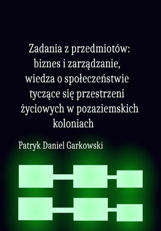 Zadania z przedmiotów: biznes i zarządzanie, wiedza o społeczeństwie tyczące się przestrzeni życiowych w pozaziemskich koloniach Patryk Daniel Garkowski - okladka książki