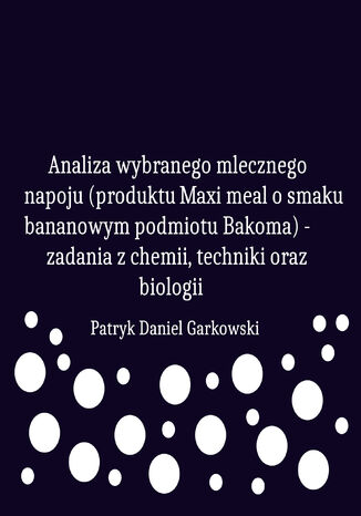 Analiza wybranego mlecznego napoju (produktu Maxi meal o smaku bananowym podmiotu Bakoma) - zadania z chemii, techniki oraz biologii Patryk Daniel Garkowski - okladka książki