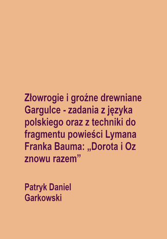 Złowrogie i groźne drewniane Gargulce - zadania z języka polskiego oraz z techniki do fragmentu powieści Lymana Franka Bauma: "Dorota i Oz znowu razem" Patryk Daniel Garkowski - okladka książki