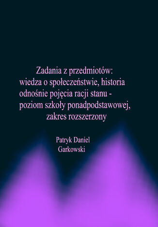 Zadania z przedmiotów: wiedza o społeczeństwie, historia odnośnie pojęcia racji stanu - poziom szkoły ponadpodstawowej, zakres rozszerzony Patryk Daniel Garkowski - okladka książki