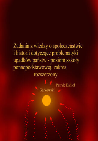 Zadania z wiedzy o społeczeństwie i historii dotyczące problematyki upadków państw - poziom szkoły ponadpodstawowej, zakres rozszerzony Patryk Daniel Garkowski - okladka książki