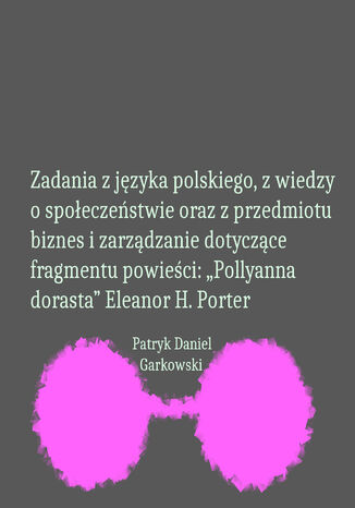 Zadania z języka polskiego, z wiedzy o społeczeństwie oraz z przedmiotu biznes i zarządzanie dotyczące fragmentu powieści: "Pollyanna dorasta" Eleanor H. Porter Patryk Daniel Garkowski - okladka książki