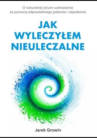 Jak wyleczyłem NIEULECZALNE wydanie II. O naturalnej sztuce uzdrawiania za pomocą odpowiedniego jedzenia i niejedzenia Jarek Growin - okladka książki