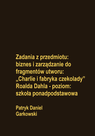 Zadania z przedmiotu: biznes i zarządzanie do fragmentów utworu: "Charlie i fabryka czekolady" Roalda Dahla - poziom: szkoła ponadpodstawowa Patryk Daniel Garkowski - okladka książki