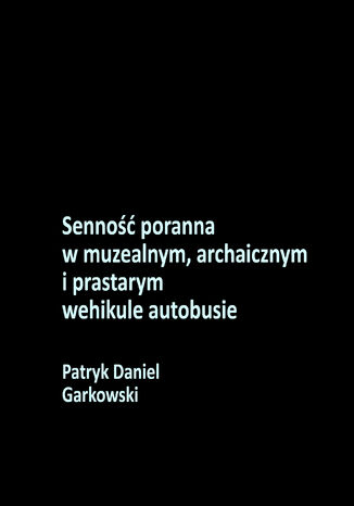 Senność poranna w muzealnym, archaicznym i prastarym wehikule autobusie Patryk Daniel Garkowski - okladka książki