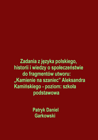 Zadania z języka polskiego, historii i wiedzy o społeczeństwie do fragmentów utworu: "Kamienie na szaniec" Aleksandra Kamińskiego - poziom: szkoła podstawowa Patryk Daniel Garkowski - okladka książki