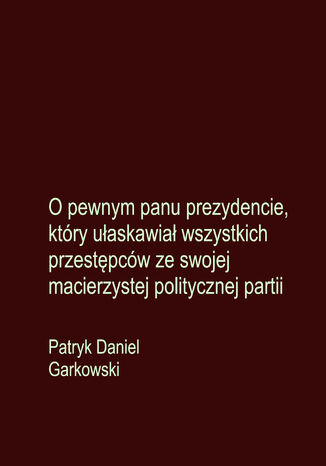 O pewnym panu prezydencie, który ułaskawiał wszystkich przestępców ze swojej macierzystej politycznej partii Patryk Daniel Garkowski - okladka książki