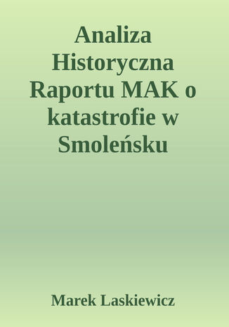 Analiza Historyczna Raportu MAK o Katastrofie w Smoleńsku. Analiza Historyczna  Raportu MAK  dotyczącego  Katastrofy Lotniczej  w Smoleńsku   10 kwietnia 2010  o 06:41 UTC przy pasie startowym  lotniska "Siewierny" Tu-154M, ogon 101 Rzeczypospolitej Polskiej Marek Laskiewicz - okladka książki