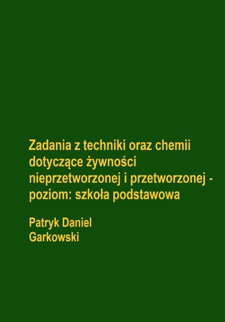 Zadania z techniki oraz chemii dotyczące żywności nieprzetworzonej i przetworzonej - poziom: szkoła podstawowa Patryk Daniel Garkowski - okladka książki