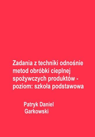 Zadania z techniki odnośnie metod obróbki cieplnej spożywczych produktów - poziom: szkoła podstawowa Patryk Daniel Garkowski - okladka książki