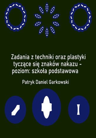 Zadania z techniki oraz plastyki tyczące się znaków nakazu - poziom: szkoła podstawowa Patryk Daniel Garkowski - okladka książki
