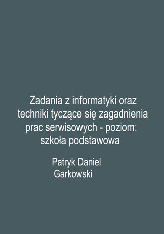 Zadania z informatyki oraz techniki tyczące się zagadnienia prac serwisowych - poziom: szkoła podstawowa Patryk Daniel Garkowski - okladka książki