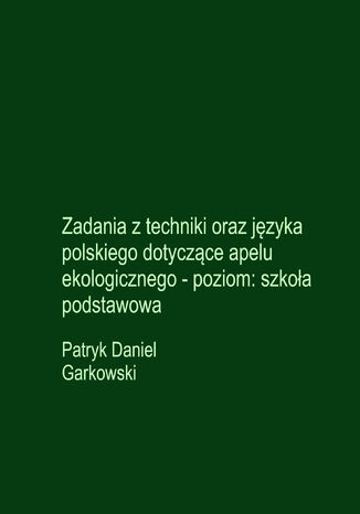 Zadania z techniki oraz języka polskiego dotyczące apelu ekologicznego - poziom: szkoła podstawowa Patryk Daniel Garkowski - okladka książki