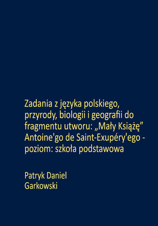 Zadania z języka polskiego, przyrody, biologii i geografii do fragmentu utworu: "Mały Książę" Antoine'go de Saint-Exupéry'ego - poziom: szkoła podstawowa Patryk Daniel Garkowski - okladka książki