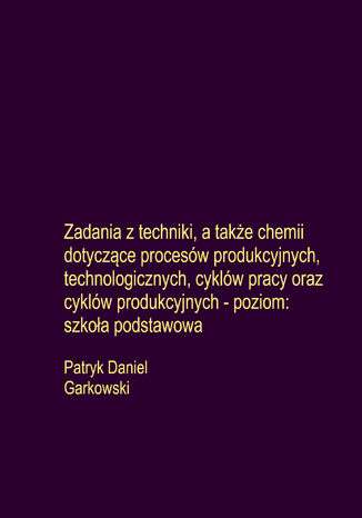 Zadania z techniki, a także chemii dotyczące procesów produkcyjnych, technologicznych, cyklów pracy oraz cyklów produkcyjnych - poziom: szkoła podstawowa Patryk Daniel Garkowski - okladka książki