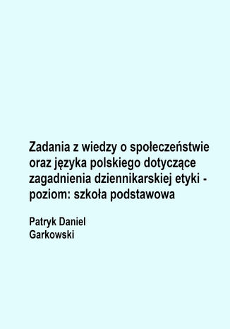 Zadania z wiedzy o społeczeństwie oraz języka polskiego dotyczące zagadnienia dziennikarskiej etyki - poziom: szkoła podstawowa Patryk Daniel Garkowski - okladka książki