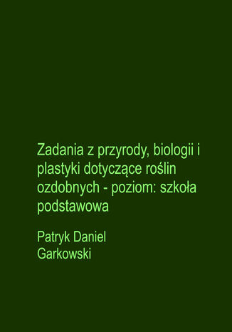Zadania z przyrody, biologii i plastyki dotyczące roślin ozdobnych - poziom: szkoła podstawowa Patryk Daniel Garkowski - okladka książki