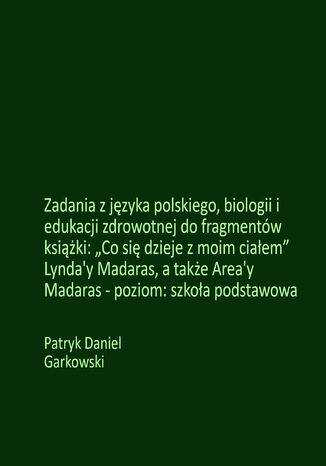 Zadania z języka polskiego, biologii i edukacji zdrowotnej do fragmentów książki: "Co się dzieje z moim ciałem" Lynda'y Madaras, a także Area'y Madaras - poziom: szkoła podstawowa Patryk Daniel Garkowski - okladka książki