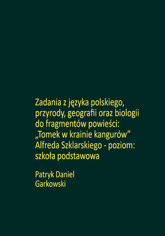 Zadania z języka polskiego, przyrody, geografii oraz biologii do fragmentów powieści: "Tomek w krainie kangurów" Alfreda Szklarskiego - poziom: szkoła podstawowa Patryk Daniel Garkowski - okladka książki