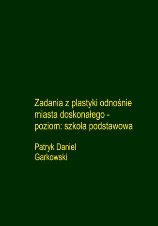Zadania z plastyki odnośnie miasta doskonałego - poziom: szkoła podstawowa Patryk Daniel Garkowski - okladka książki