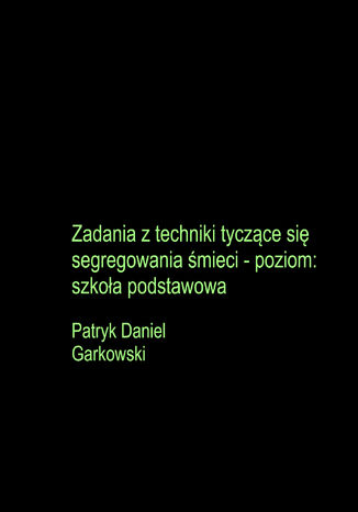 Zadania z techniki tyczące się segregowania śmieci - poziom: szkoła podstawowa Patryk Daniel Garkowski - okladka książki
