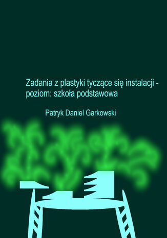 Zadania z plastyki tyczące się instalacji - poziom: szkoła podstawowa Patryk Daniel Garkowski - okladka książki