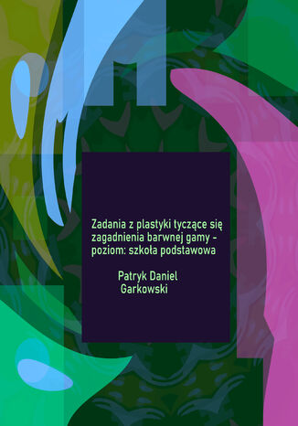 Zadania z plastyki tyczące się zagadnienia barwnej gamy - poziom: szkoła podstawowa Patryk Daniel Garkowski - okladka książki