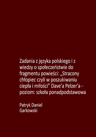 Zadania z języka polskiego i z wiedzy o społeczeństwie do fragmentu powieści: "Stracony chłopiec czyli w poszukiwaniu ciepła i miłości" Dave'a Pelzer'a - poziom: szkoła ponadpodstawowa Patryk Daniel Garkowski - okladka książki